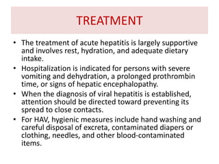 TREATMENT
• The treatment of acute hepatitis is largely supportive
and involves rest, hydration, and adequate dietary
intake.
• Hospitalization is indicated for persons with severe
vomiting and dehydration, a prolonged prothrombin
time, or signs of hepatic encephalopathy.
• When the diagnosis of viral hepatitis is established,
attention should be directed toward preventing its
spread to close contacts.
• For HAV, hygienic measures include hand washing and
careful disposal of excreta, contaminated diapers or
clothing, needles, and other blood-contaminated
items.
 