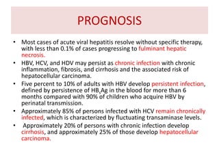 PROGNOSIS
• Most cases of acute viral hepatitis resolve without specific therapy,
with less than 0.1% of cases progressing to fulminant hepatic
necrosis.
• HBV, HCV, and HDV may persist as chronic infection with chronic
inflammation, fibrosis, and cirrhosis and the associated risk of
hepatocellular carcinoma.
• Five percent to 10% of adults with HBV develop persistent infection,
defined by persistence of HBsAg in the blood for more than 6
months compared with 90% of children who acquire HBV by
perinatal transmission.
• Approximately 85% of persons infected with HCV remain chronically
infected, which is characterized by fluctuating transaminase levels.
• Approximately 20% of persons with chronic infection develop
cirrhosis, and approximately 25% of those develop hepatocellular
carcinoma.
 