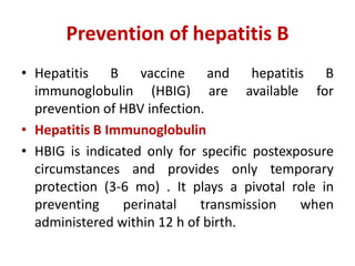 Prevention of hepatitis B
• Hepatitis B vaccine and hepatitis B
immunoglobulin (HBIG) are available for
prevention of HBV infection.
• Hepatitis B Immunoglobulin
• HBIG is indicated only for specific postexposure
circumstances and provides only temporary
protection (3-6 mo) . It plays a pivotal role in
preventing perinatal transmission when
administered within 12 h of birth.
 