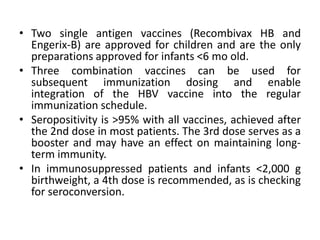 • Two single antigen vaccines (Recombivax HB and
Engerix-B) are approved for children and are the only
preparations approved for infants <6 mo old.
• Three combination vaccines can be used for
subsequent immunization dosing and enable
integration of the HBV vaccine into the regular
immunization schedule.
• Seropositivity is >95% with all vaccines, achieved after
the 2nd dose in most patients. The 3rd dose serves as a
booster and may have an effect on maintaining long-
term immunity.
• In immunosuppressed patients and infants <2,000 g
birthweight, a 4th dose is recommended, as is checking
for seroconversion.
 