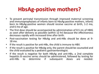 HbsAg-positive mothers?
• To prevent perinatal transmission through improved maternal screening
and immunoprophylaxis of infants born to HbsAg-positive mothers, infants
born to HBsAg-positive women should receive vaccine at birth, 1-2 mo,
and 6 mo of age.
• The first dose should be accompanied by administration of 0.5 mL of HBIG
as soon after delivery as possible (within 12 hr) because the effectiveness
decreases rapidly with increased time after birth.
• Post-vaccination testing for HBsAg and anti-HBs should be done at 9-
18 mo.
• If the result is positive for anti-HBs, the child is immune to HBV.
• If the result is positive for HBsAg only, the parent should be counseled and
the child evaluated by a pediatric gastroenterologist.
• If the result is negative for both HBsAg and anti-HBs, a 2nd complete
hepatitis B vaccine series should be administered, followed by testing for
anti-HBs to determine if subsequent doses are needed.
 