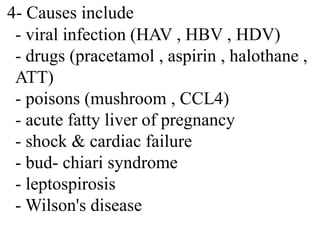 4- Causes include
- viral infection (HAV , HBV , HDV)
- drugs (pracetamol , aspirin , halothane ,
ATT)
- poisons (mushroom , CCL4)
- acute fatty liver of pregnancy
- shock & cardiac failure
- bud- chiari syndrome
- leptospirosis
- Wilson's disease
 