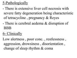 5-Pathologically
- There is extensive liver cell necrosis with
severe fatty degeneration being characteristic
of tetracycline , pregnancy & Reyes
- There is cerebral aedema & disruption of
BBB
6- Clinically
Low alertness , poor conc. , restlessness ,
aggression, drowsiness , disorientation ,
change of sleep rhythm & coma
 