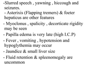 -Slurred speech , yawning , hiccough and
seizures.
- Asterixis (Flapping tremers) & foeter
hepaticus are other features
- Myoclonus , spalicity , decorticate rigidity
may be seen
- Papilla edema is very late (high I.C.P)
- Fever , vomiting , hypotension and
hypoglythemia may occur
- Jaundice & small liver size
- Fluid retention & spleenomegaly are
uncommon
 