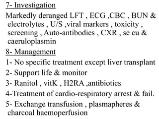 7- Investigation
Markedly deranged LFT , ECG ,CBC , BUN &
electrolytes , U/S ,viral markers , toxicity ,
screening , Auto-antibodies , CXR , se cu &
caeruloplasmin
8- Management
1- No specific treatment except liver transplant
2- Support life & monitor
3- Ranitol , vitK , H2RA ,antibiotics
4-Treatment of cardio-respiratory arrest & fail.
5- Exchange transfusion , plasmapheres &
charcoal haemoperfusion
 
