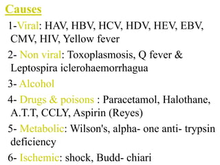 Causes
1-Viral: HAV, HBV, HCV, HDV, HEV, EBV,
CMV, HIV, Yellow fever
2- Non viral: Toxoplasmosis, Q fever &
Leptospira iclerohaemorrhagua
3- Alcohol
4- Drugs & poisons : Paracetamol, Halothane,
A.T.T, CCLY, Aspirin (Reyes)
5- Metabolic: Wilson's, alpha- one anti- trypsin
deficiency
6- Ischemic: shock, Budd- chiari
 