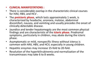 • CLINICAL MANIFESTATIONS :
• There is considerable overlap in the characteristic clinical courses
for HAV, HBV, and HCV .
• The preicteric phase, which lasts approximately 1 week, is
characterized by headache, anorexia, malaise, abdominal
discomfort, nausea, and vomiting and usually precedes the onset of
clinically detectable disease.
• Jaundice and tender hepatomegaly are the most common physical
findings and are characteristic of the icteric phase. Prodromal
symptoms, particularly in children, may abate during the icteric
phase.
• Asymptomatic or mild, nonspecific illness without icterus is
common with HAV, HBV, and HCV, especially in young children.
• Hepatitic enzymes may increase 15-fold to 20-fold.
• Resolution of the hyperbilirubinemia and normalization of the
transaminases may take 6 to 8 weeks.
 