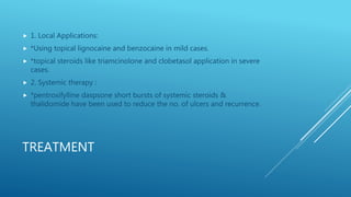 TREATMENT
 1. Local Applications:
 *Using topical lignocaine and benzocaine in mild cases.
 *topical steroids like triamcinolone and clobetasol application in severe
cases.
 2. Systemic therapy :
 *pentroxifylline daspsone short bursts of systemic steroids &
thalidomide have been used to reduce the no. of ulcers and recurrence.
 