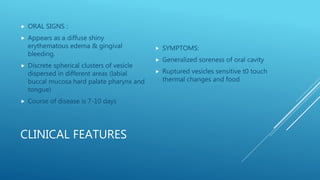 CLINICAL FEATURES
 ORAL SIGNS :
 Appears as a diffuse shiny
erythematous edema & gingival
bleeding.
 Discrete spherical clusters of vesicle
dispersed in different areas (labial
buccal mucosa hard palate pharynx and
tongue)
 Course of disease is 7-10 days
 SYMPTOMS:
 Generalized soreness of oral cavity
 Ruptured vesicles sensitive t0 touch
thermal changes and food
 