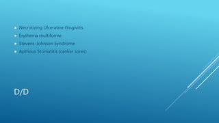D/D
 Necrotizing Ulcerative Gingivitis
 Erythema multiforme
 Stevens-Johnson Syndrome
 Apthous Stomatitis (canker sores)
 