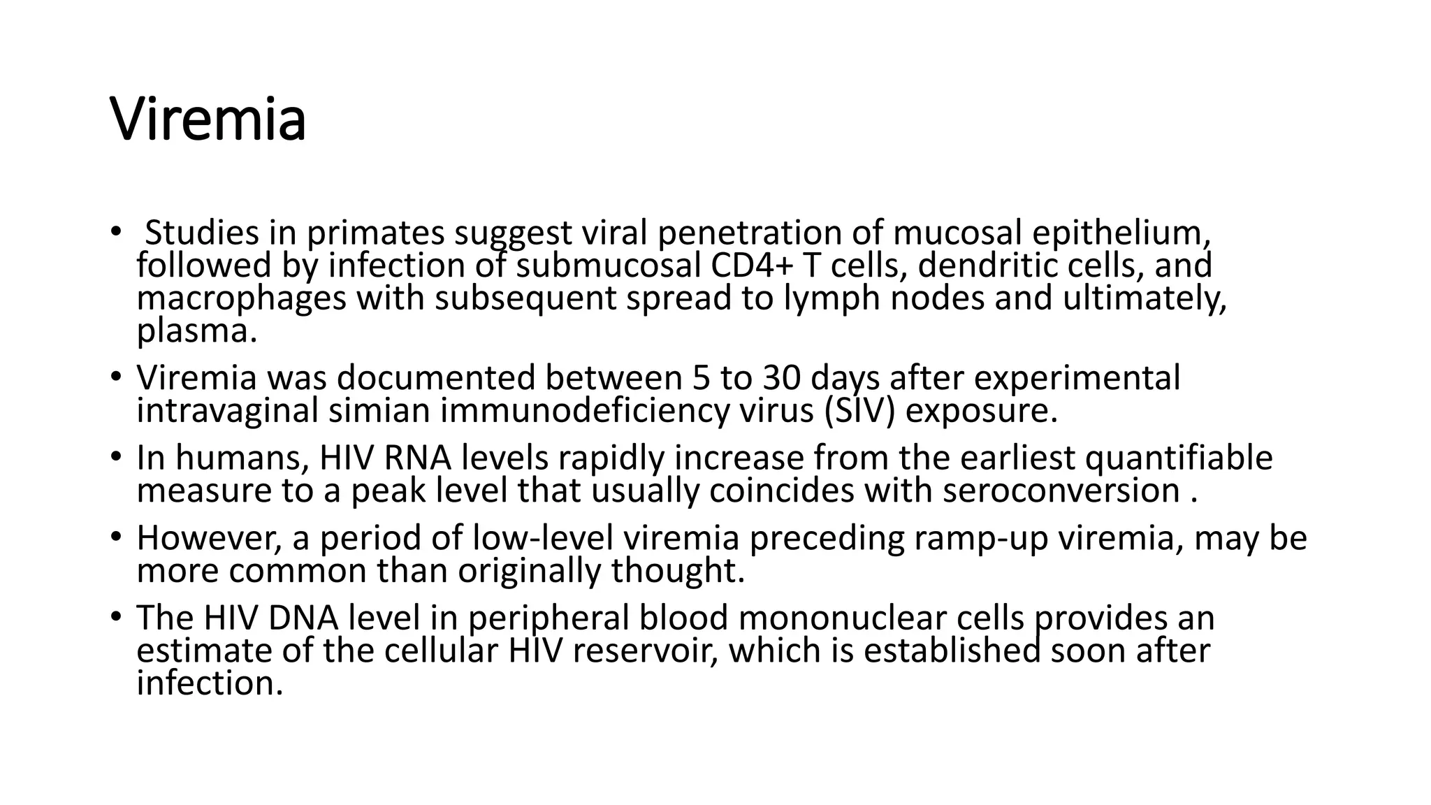 Viremia
• Studies in primates suggest viral penetration of mucosal epithelium,
followed by infection of submucosal CD4+ T cells, dendritic cells, and
macrophages with subsequent spread to lymph nodes and ultimately,
plasma.
• Viremia was documented between 5 to 30 days after experimental
intravaginal simian immunodeficiency virus (SIV) exposure.
• In humans, HIV RNA levels rapidly increase from the earliest quantifiable
measure to a peak level that usually coincides with seroconversion .
• However, a period of low-level viremia preceding ramp-up viremia, may be
more common than originally thought.
• The HIV DNA level in peripheral blood mononuclear cells provides an
estimate of the cellular HIV reservoir, which is established soon after
infection.
 