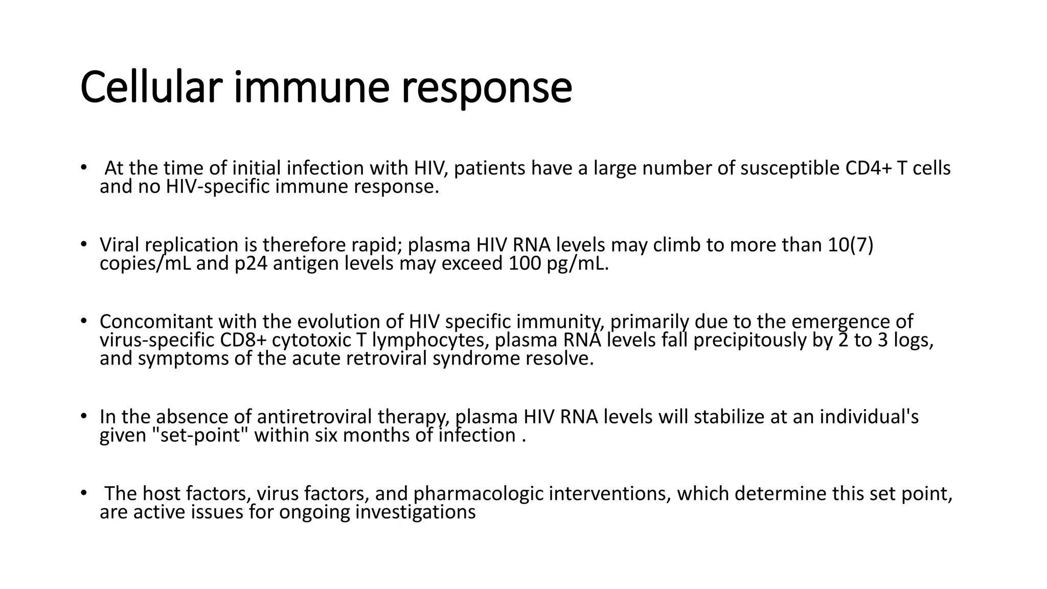 Cellular immune response
• At the time of initial infection with HIV, patients have a large number of susceptible CD4+ T cells
and no HIV-specific immune response.
• Viral replication is therefore rapid; plasma HIV RNA levels may climb to more than 10(7)
copies/mL and p24 antigen levels may exceed 100 pg/mL.
• Concomitant with the evolution of HIV specific immunity, primarily due to the emergence of
virus-specific CD8+ cytotoxic T lymphocytes, plasma RNA levels fall precipitously by 2 to 3 logs,
and symptoms of the acute retroviral syndrome resolve.
• In the absence of antiretroviral therapy, plasma HIV RNA levels will stabilize at an individual's
given "set-point" within six months of infection .
• The host factors, virus factors, and pharmacologic interventions, which determine this set point,
are active issues for ongoing investigations
 