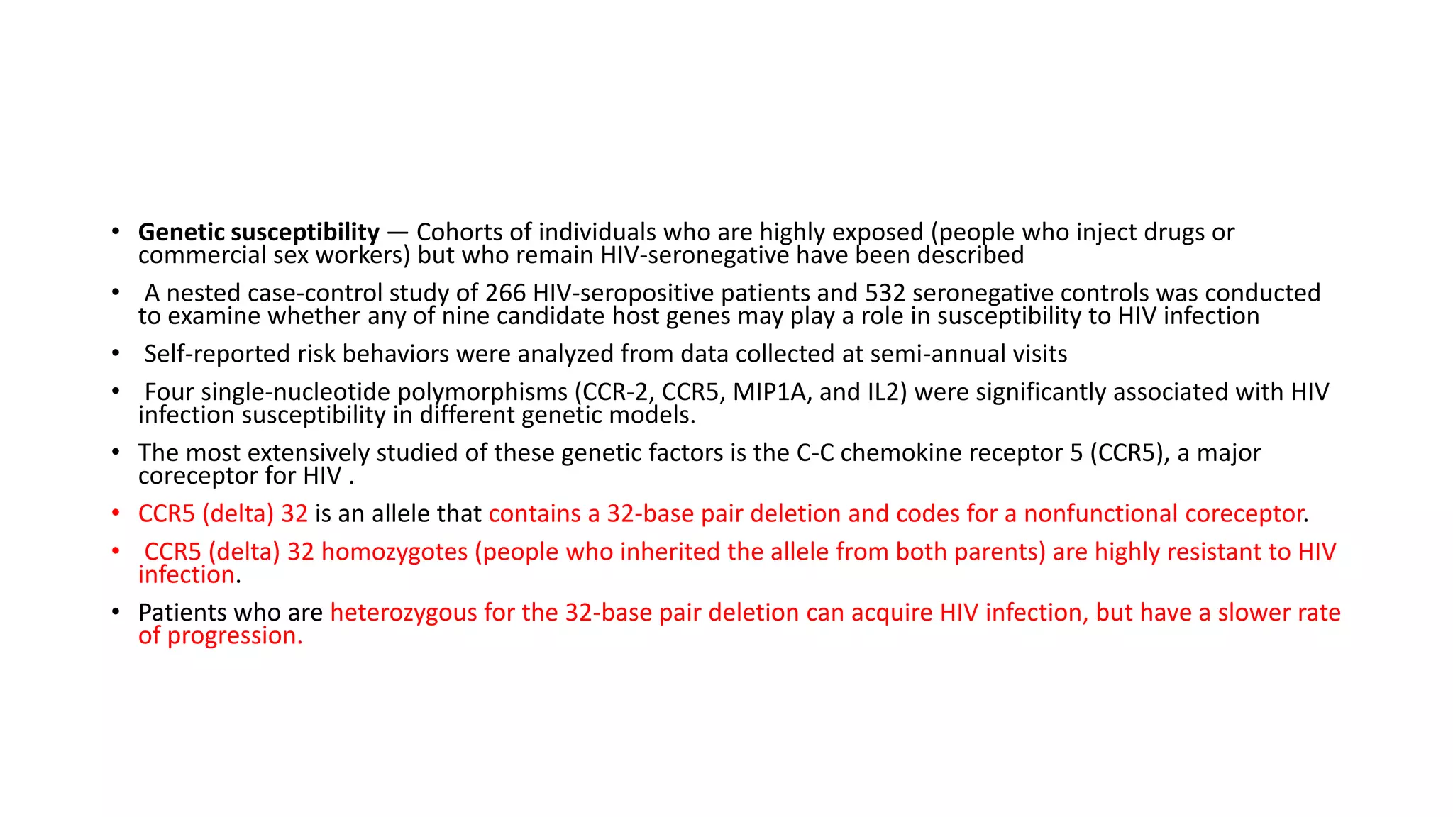 • Genetic susceptibility — Cohorts of individuals who are highly exposed (people who inject drugs or
commercial sex workers) but who remain HIV-seronegative have been described
• A nested case-control study of 266 HIV-seropositive patients and 532 seronegative controls was conducted
to examine whether any of nine candidate host genes may play a role in susceptibility to HIV infection
• Self-reported risk behaviors were analyzed from data collected at semi-annual visits
• Four single-nucleotide polymorphisms (CCR-2, CCR5, MIP1A, and IL2) were significantly associated with HIV
infection susceptibility in different genetic models.
• The most extensively studied of these genetic factors is the C-C chemokine receptor 5 (CCR5), a major
coreceptor for HIV .
• CCR5 (delta) 32 is an allele that contains a 32-base pair deletion and codes for a nonfunctional coreceptor.
• CCR5 (delta) 32 homozygotes (people who inherited the allele from both parents) are highly resistant to HIV
infection.
• Patients who are heterozygous for the 32-base pair deletion can acquire HIV infection, but have a slower rate
of progression.
 
