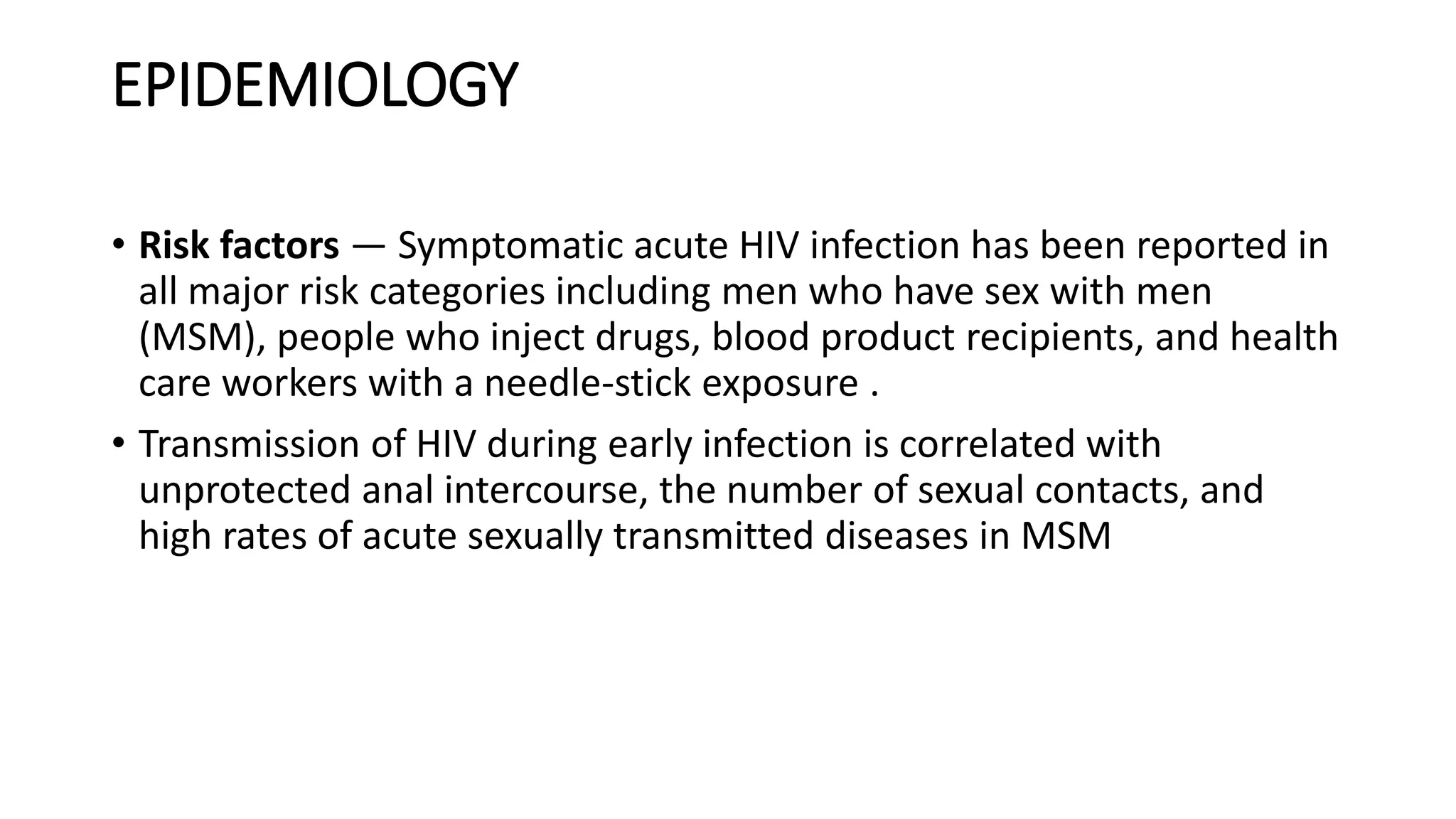 EPIDEMIOLOGY
• Risk factors — Symptomatic acute HIV infection has been reported in
all major risk categories including men who have sex with men
(MSM), people who inject drugs, blood product recipients, and health
care workers with a needle-stick exposure .
• Transmission of HIV during early infection is correlated with
unprotected anal intercourse, the number of sexual contacts, and
high rates of acute sexually transmitted diseases in MSM
 