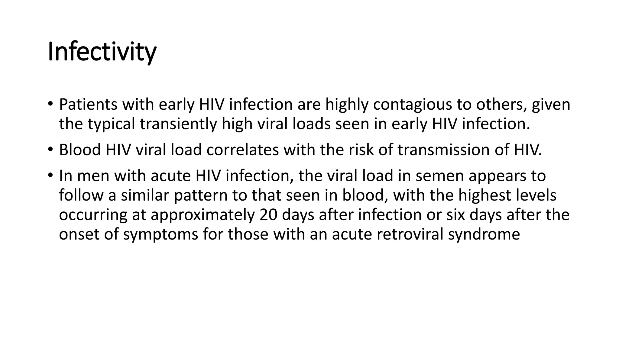 Infectivity
• Patients with early HIV infection are highly contagious to others, given
the typical transiently high viral loads seen in early HIV infection.
• Blood HIV viral load correlates with the risk of transmission of HIV.
• In men with acute HIV infection, the viral load in semen appears to
follow a similar pattern to that seen in blood, with the highest levels
occurring at approximately 20 days after infection or six days after the
onset of symptoms for those with an acute retroviral syndrome
 
