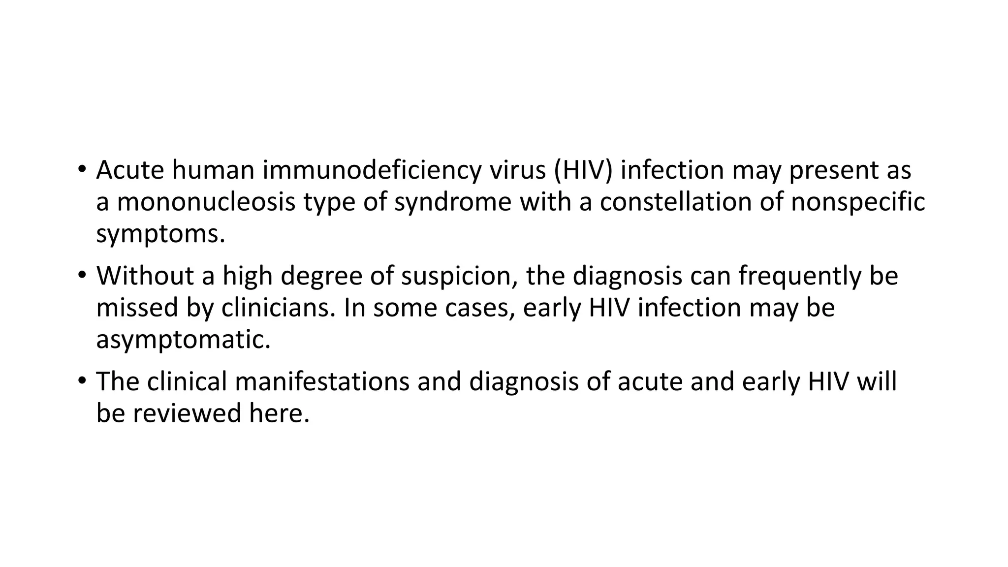 • Acute human immunodeficiency virus (HIV) infection may present as
a mononucleosis type of syndrome with a constellation of nonspecific
symptoms.
• Without a high degree of suspicion, the diagnosis can frequently be
missed by clinicians. In some cases, early HIV infection may be
asymptomatic.
• The clinical manifestations and diagnosis of acute and early HIV will
be reviewed here.
 