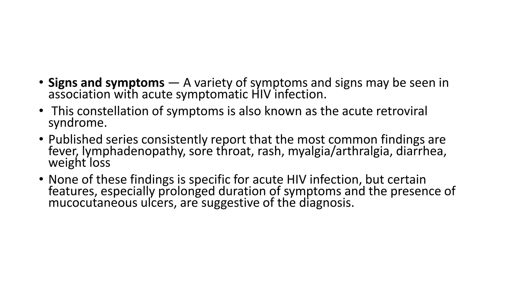• Signs and symptoms — A variety of symptoms and signs may be seen in
association with acute symptomatic HIV infection.
• This constellation of symptoms is also known as the acute retroviral
syndrome.
• Published series consistently report that the most common findings are
fever, lymphadenopathy, sore throat, rash, myalgia/arthralgia, diarrhea,
weight loss
• None of these findings is specific for acute HIV infection, but certain
features, especially prolonged duration of symptoms and the presence of
mucocutaneous ulcers, are suggestive of the diagnosis.
 
