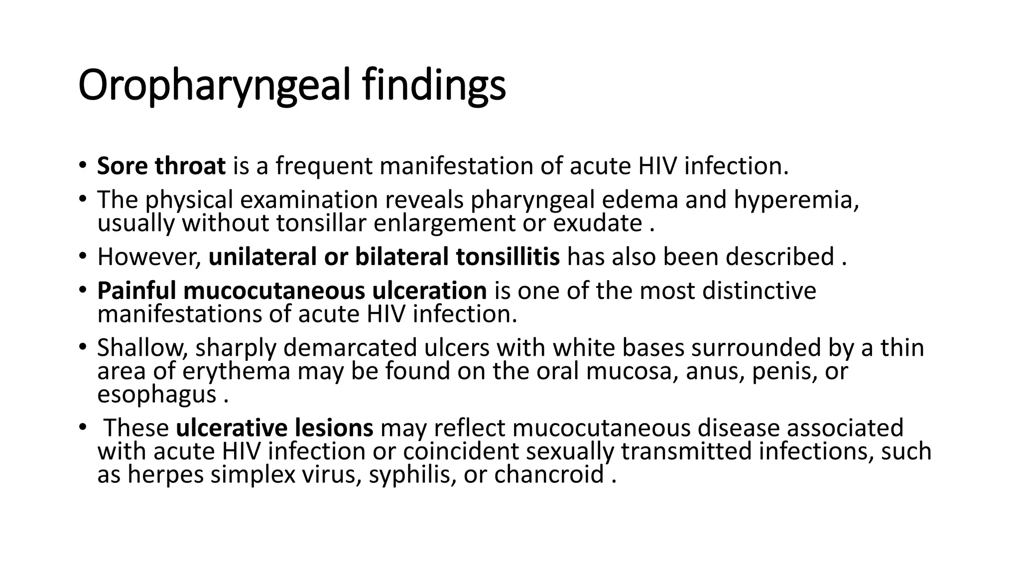 Oropharyngeal findings
• Sore throat is a frequent manifestation of acute HIV infection.
• The physical examination reveals pharyngeal edema and hyperemia,
usually without tonsillar enlargement or exudate .
• However, unilateral or bilateral tonsillitis has also been described .
• Painful mucocutaneous ulceration is one of the most distinctive
manifestations of acute HIV infection.
• Shallow, sharply demarcated ulcers with white bases surrounded by a thin
area of erythema may be found on the oral mucosa, anus, penis, or
esophagus .
• These ulcerative lesions may reflect mucocutaneous disease associated
with acute HIV infection or coincident sexually transmitted infections, such
as herpes simplex virus, syphilis, or chancroid .
 