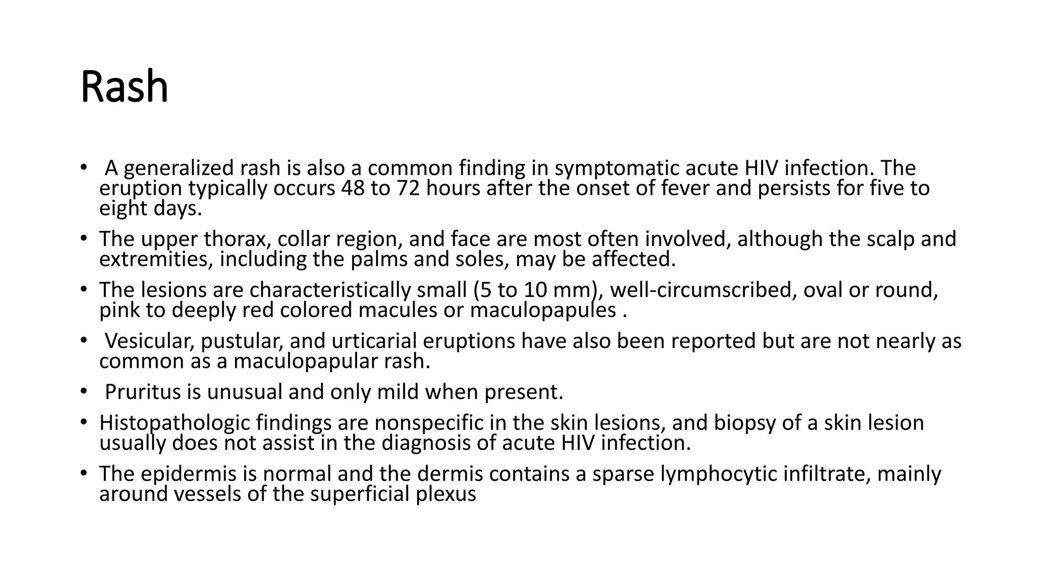 Rash
• A generalized rash is also a common finding in symptomatic acute HIV infection. The
eruption typically occurs 48 to 72 hours after the onset of fever and persists for five to
eight days.
• The upper thorax, collar region, and face are most often involved, although the scalp and
extremities, including the palms and soles, may be affected.
• The lesions are characteristically small (5 to 10 mm), well-circumscribed, oval or round,
pink to deeply red colored macules or maculopapules .
• Vesicular, pustular, and urticarial eruptions have also been reported but are not nearly as
common as a maculopapular rash.
• Pruritus is unusual and only mild when present.
• Histopathologic findings are nonspecific in the skin lesions, and biopsy of a skin lesion
usually does not assist in the diagnosis of acute HIV infection.
• The epidermis is normal and the dermis contains a sparse lymphocytic infiltrate, mainly
around vessels of the superficial plexus
 