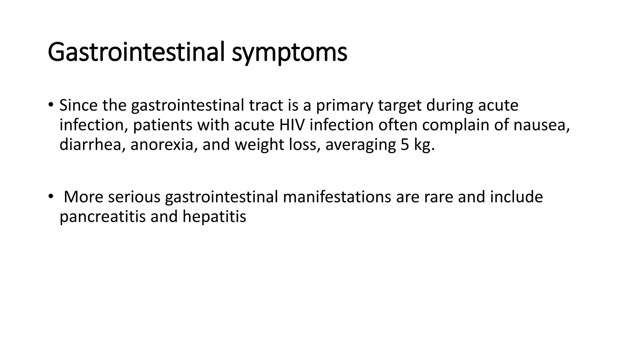 Gastrointestinal symptoms
• Since the gastrointestinal tract is a primary target during acute
infection, patients with acute HIV infection often complain of nausea,
diarrhea, anorexia, and weight loss, averaging 5 kg.
• More serious gastrointestinal manifestations are rare and include
pancreatitis and hepatitis
 