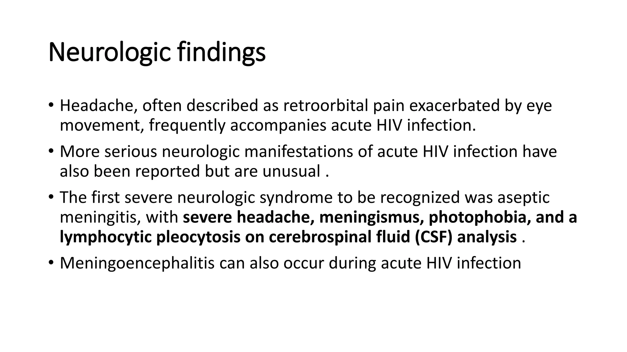 Neurologic findings
• Headache, often described as retroorbital pain exacerbated by eye
movement, frequently accompanies acute HIV infection.
• More serious neurologic manifestations of acute HIV infection have
also been reported but are unusual .
• The first severe neurologic syndrome to be recognized was aseptic
meningitis, with severe headache, meningismus, photophobia, and a
lymphocytic pleocytosis on cerebrospinal fluid (CSF) analysis .
• Meningoencephalitis can also occur during acute HIV infection
 