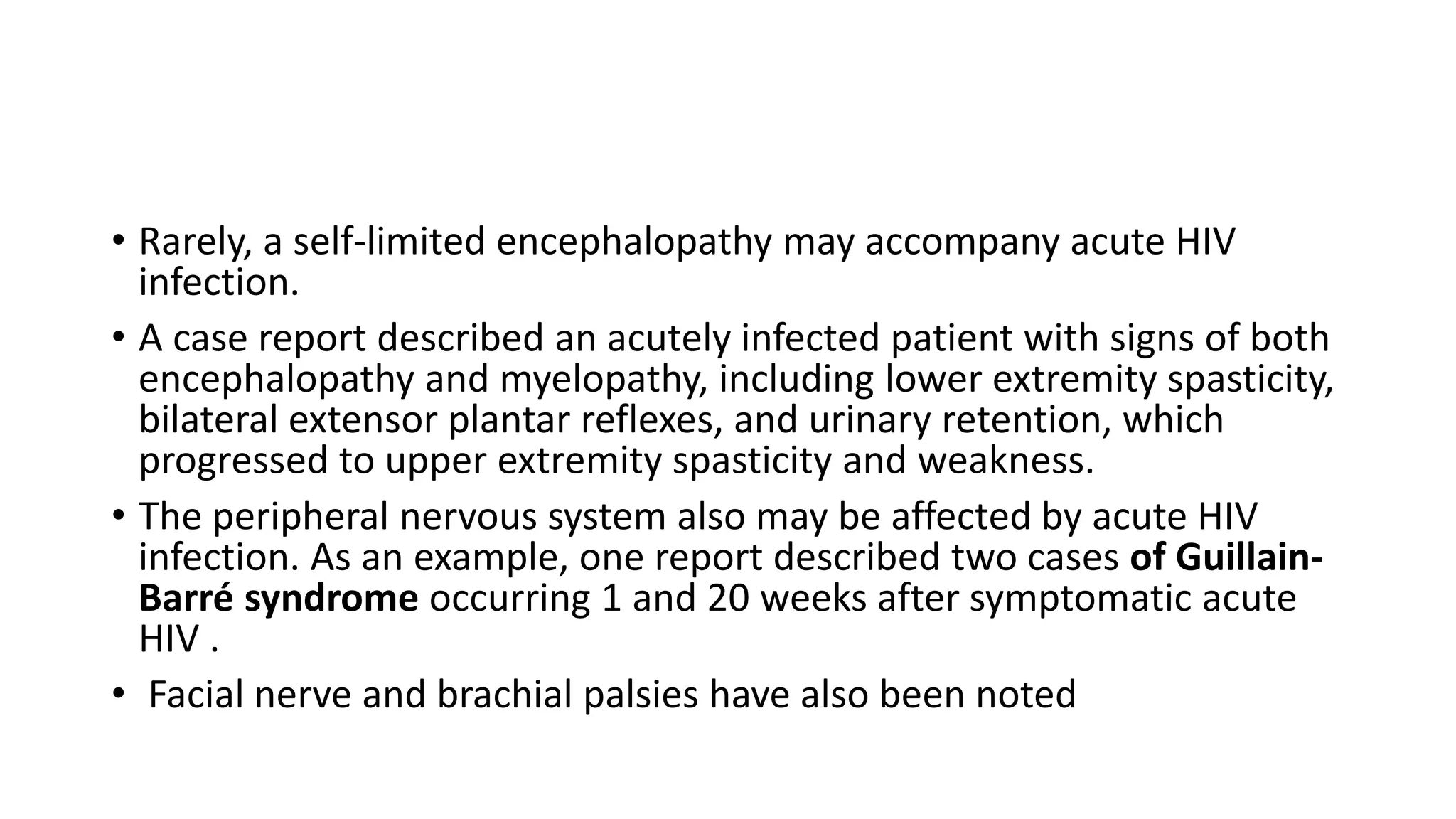 • Rarely, a self-limited encephalopathy may accompany acute HIV
infection.
• A case report described an acutely infected patient with signs of both
encephalopathy and myelopathy, including lower extremity spasticity,
bilateral extensor plantar reflexes, and urinary retention, which
progressed to upper extremity spasticity and weakness.
• The peripheral nervous system also may be affected by acute HIV
infection. As an example, one report described two cases of Guillain-
Barré syndrome occurring 1 and 20 weeks after symptomatic acute
HIV .
• Facial nerve and brachial palsies have also been noted
 