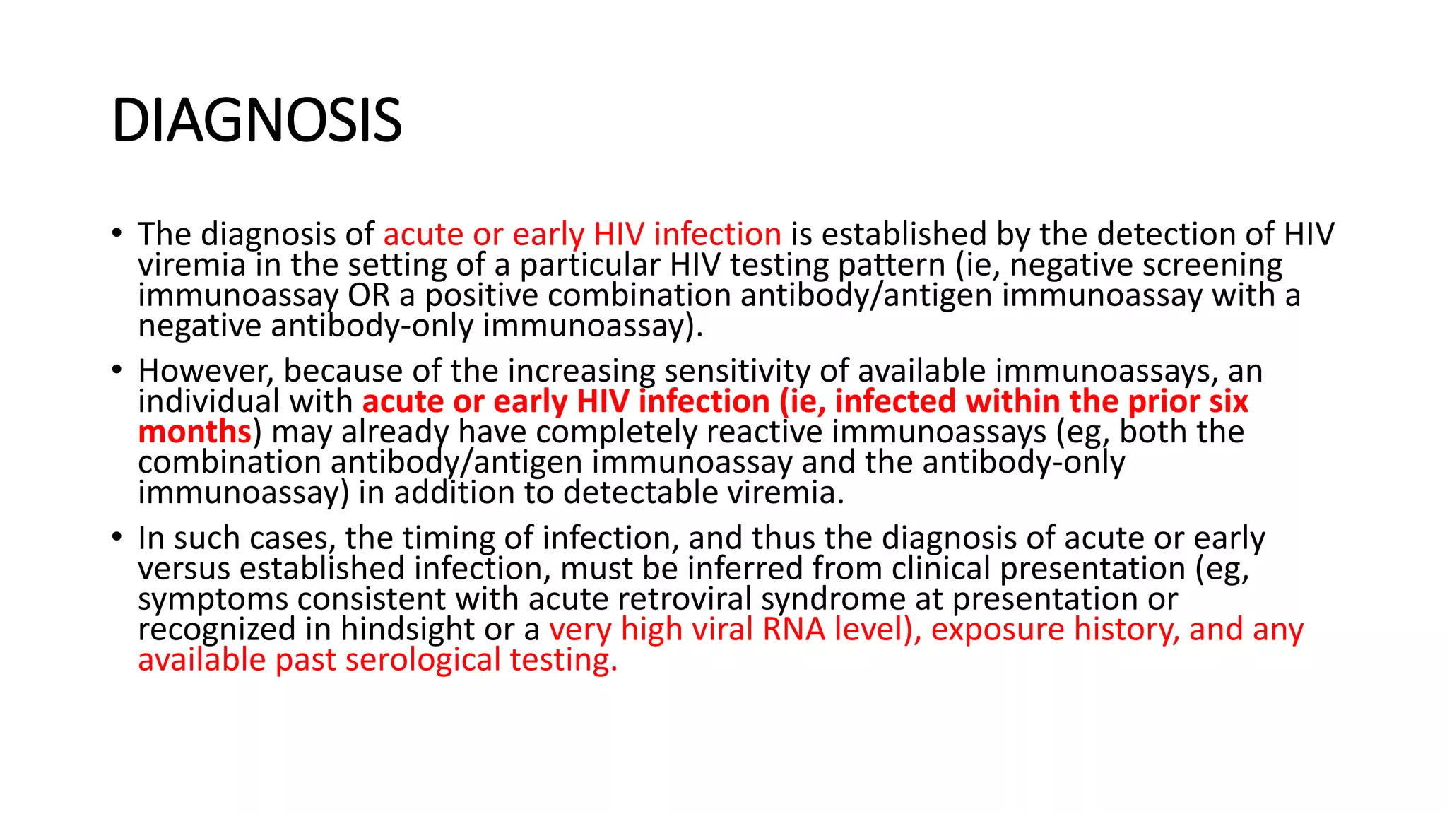 DIAGNOSIS
• The diagnosis of acute or early HIV infection is established by the detection of HIV
viremia in the setting of a particular HIV testing pattern (ie, negative screening
immunoassay OR a positive combination antibody/antigen immunoassay with a
negative antibody-only immunoassay).
• However, because of the increasing sensitivity of available immunoassays, an
individual with acute or early HIV infection (ie, infected within the prior six
months) may already have completely reactive immunoassays (eg, both the
combination antibody/antigen immunoassay and the antibody-only
immunoassay) in addition to detectable viremia.
• In such cases, the timing of infection, and thus the diagnosis of acute or early
versus established infection, must be inferred from clinical presentation (eg,
symptoms consistent with acute retroviral syndrome at presentation or
recognized in hindsight or a very high viral RNA level), exposure history, and any
available past serological testing.
 