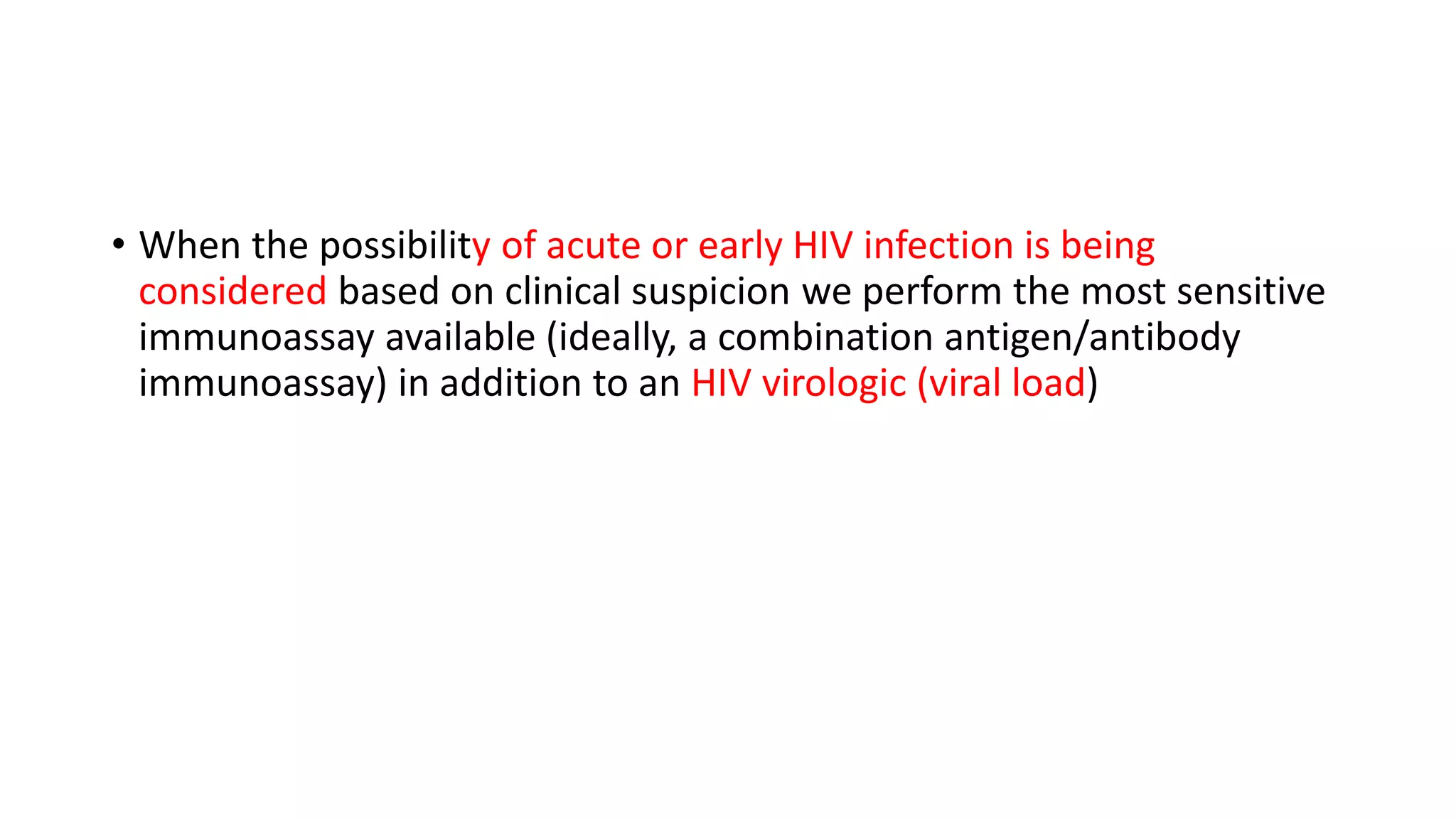 • When the possibility of acute or early HIV infection is being
considered based on clinical suspicion we perform the most sensitive
immunoassay available (ideally, a combination antigen/antibody
immunoassay) in addition to an HIV virologic (viral load)
 