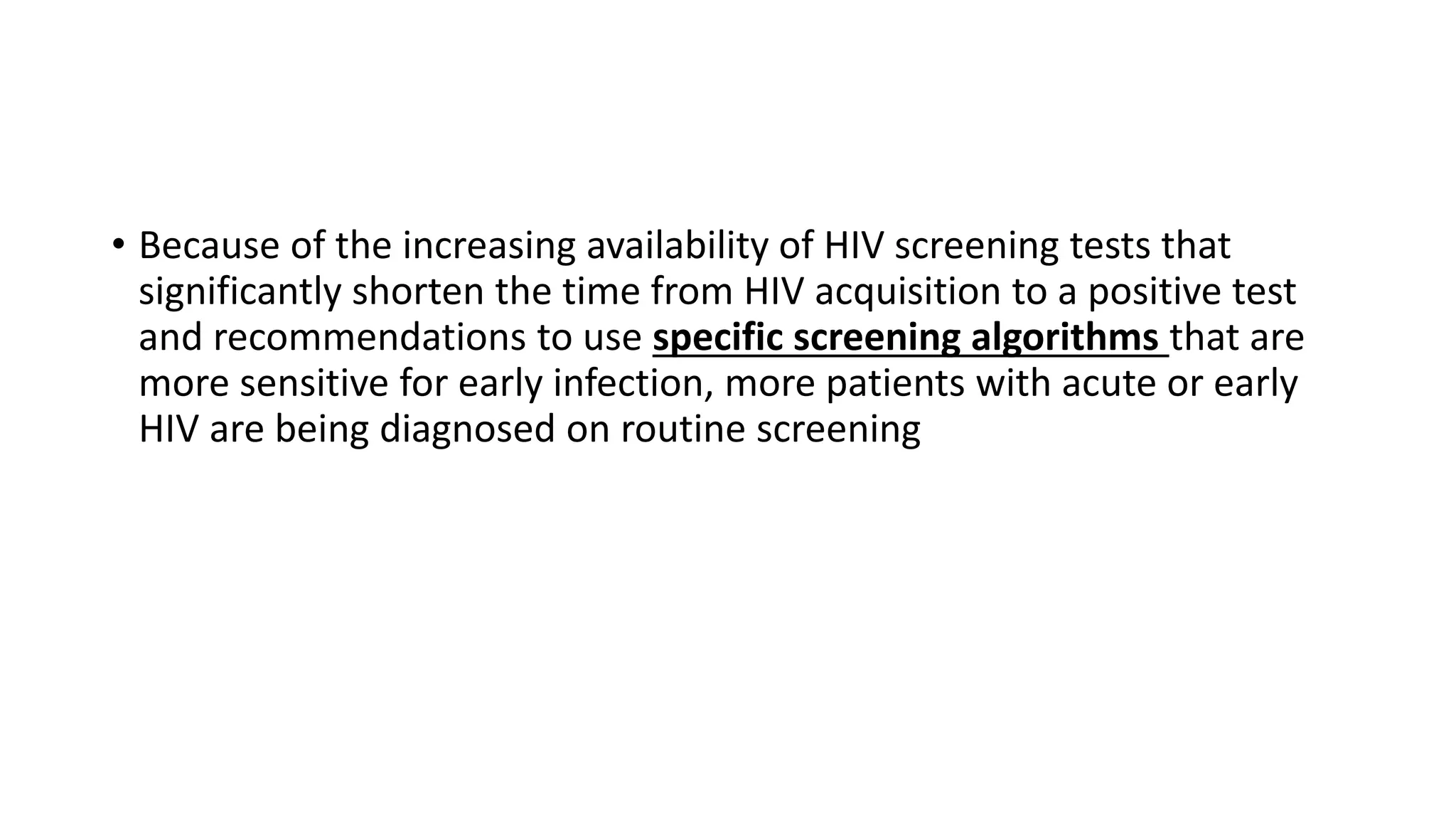 • Because of the increasing availability of HIV screening tests that
significantly shorten the time from HIV acquisition to a positive test
and recommendations to use specific screening algorithms that are
more sensitive for early infection, more patients with acute or early
HIV are being diagnosed on routine screening
 