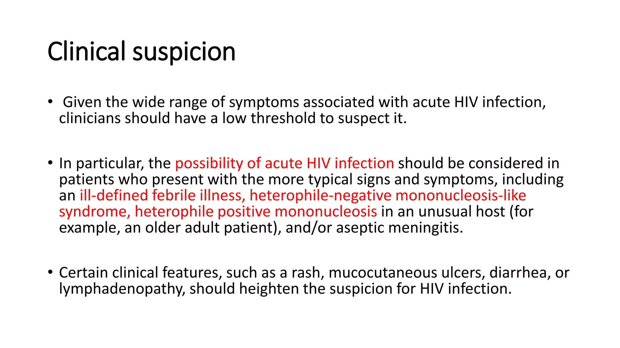 Clinical suspicion
• Given the wide range of symptoms associated with acute HIV infection,
clinicians should have a low threshold to suspect it.
• In particular, the possibility of acute HIV infection should be considered in
patients who present with the more typical signs and symptoms, including
an ill-defined febrile illness, heterophile-negative mononucleosis-like
syndrome, heterophile positive mononucleosis in an unusual host (for
example, an older adult patient), and/or aseptic meningitis.
• Certain clinical features, such as a rash, mucocutaneous ulcers, diarrhea, or
lymphadenopathy, should heighten the suspicion for HIV infection.
 