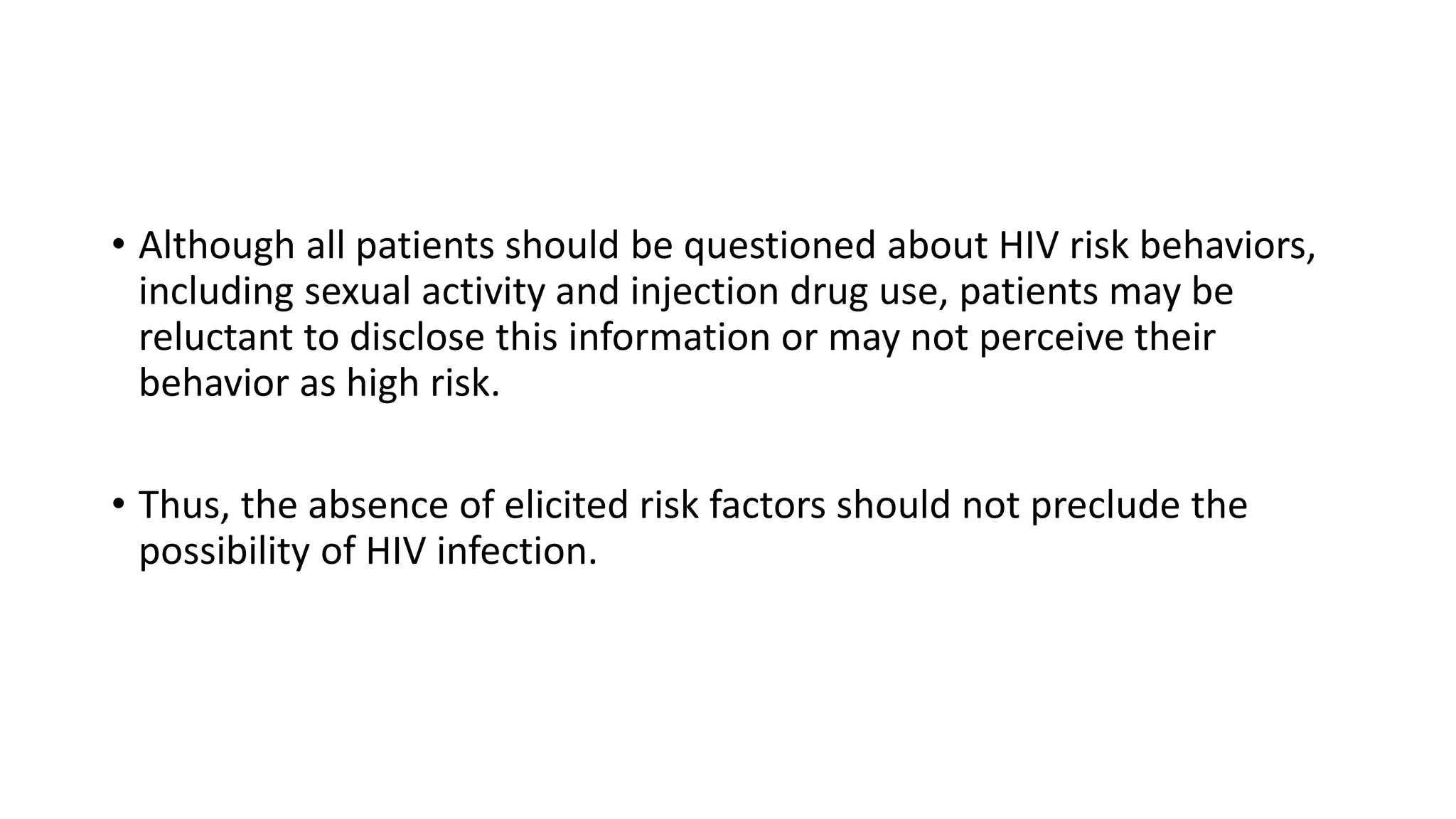 • Although all patients should be questioned about HIV risk behaviors,
including sexual activity and injection drug use, patients may be
reluctant to disclose this information or may not perceive their
behavior as high risk.
• Thus, the absence of elicited risk factors should not preclude the
possibility of HIV infection.
 