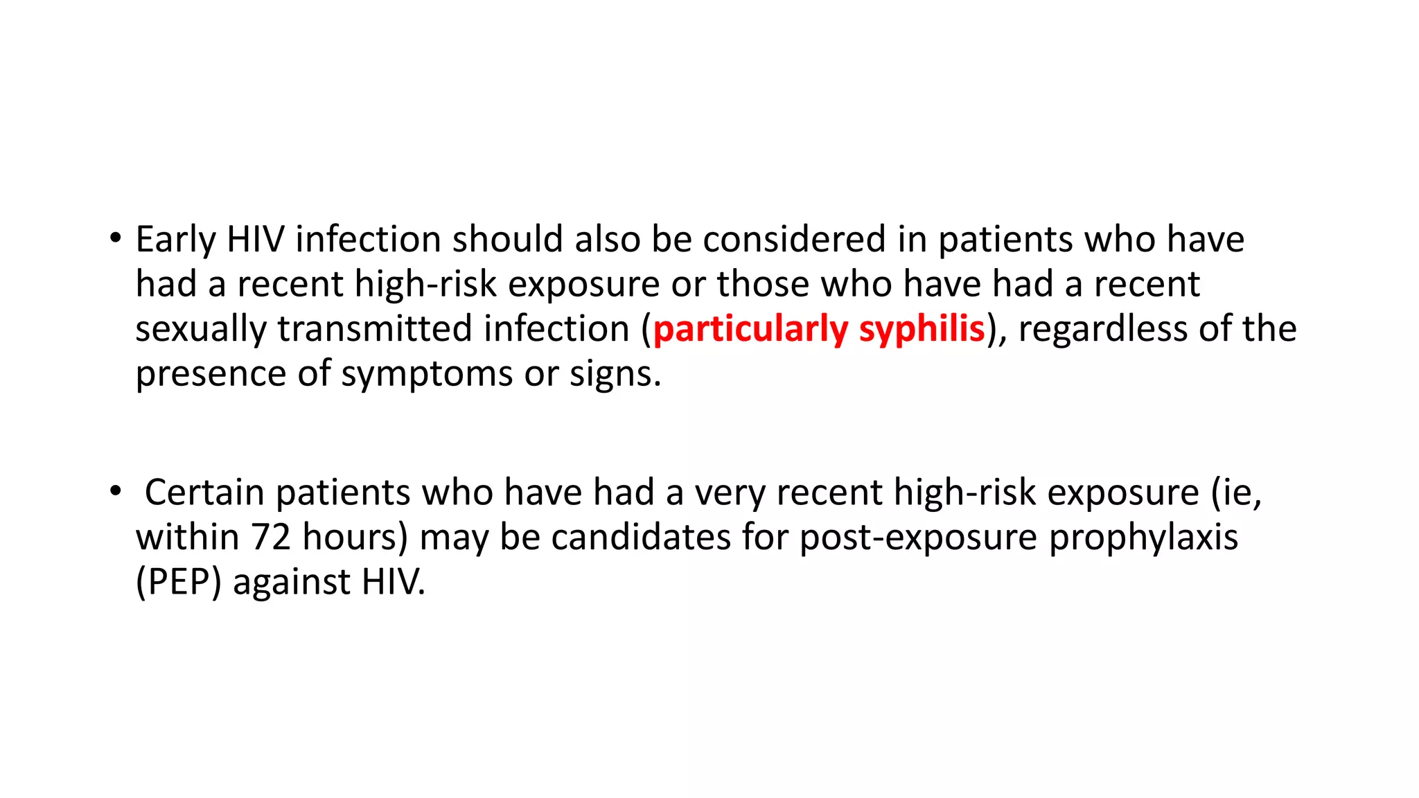 • Early HIV infection should also be considered in patients who have
had a recent high-risk exposure or those who have had a recent
sexually transmitted infection (particularly syphilis), regardless of the
presence of symptoms or signs.
• Certain patients who have had a very recent high-risk exposure (ie,
within 72 hours) may be candidates for post-exposure prophylaxis
(PEP) against HIV.
 