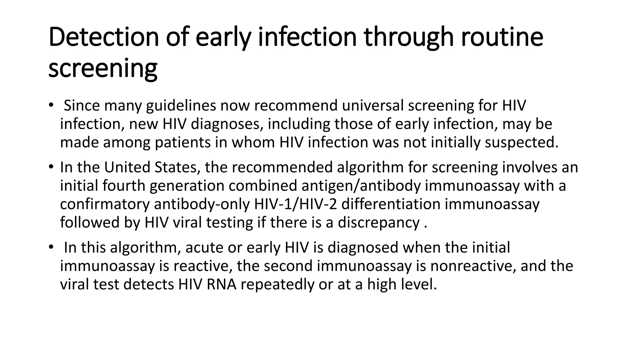 Detection of early infection through routine
screening
• Since many guidelines now recommend universal screening for HIV
infection, new HIV diagnoses, including those of early infection, may be
made among patients in whom HIV infection was not initially suspected.
• In the United States, the recommended algorithm for screening involves an
initial fourth generation combined antigen/antibody immunoassay with a
confirmatory antibody-only HIV-1/HIV-2 differentiation immunoassay
followed by HIV viral testing if there is a discrepancy .
• In this algorithm, acute or early HIV is diagnosed when the initial
immunoassay is reactive, the second immunoassay is nonreactive, and the
viral test detects HIV RNA repeatedly or at a high level.
 