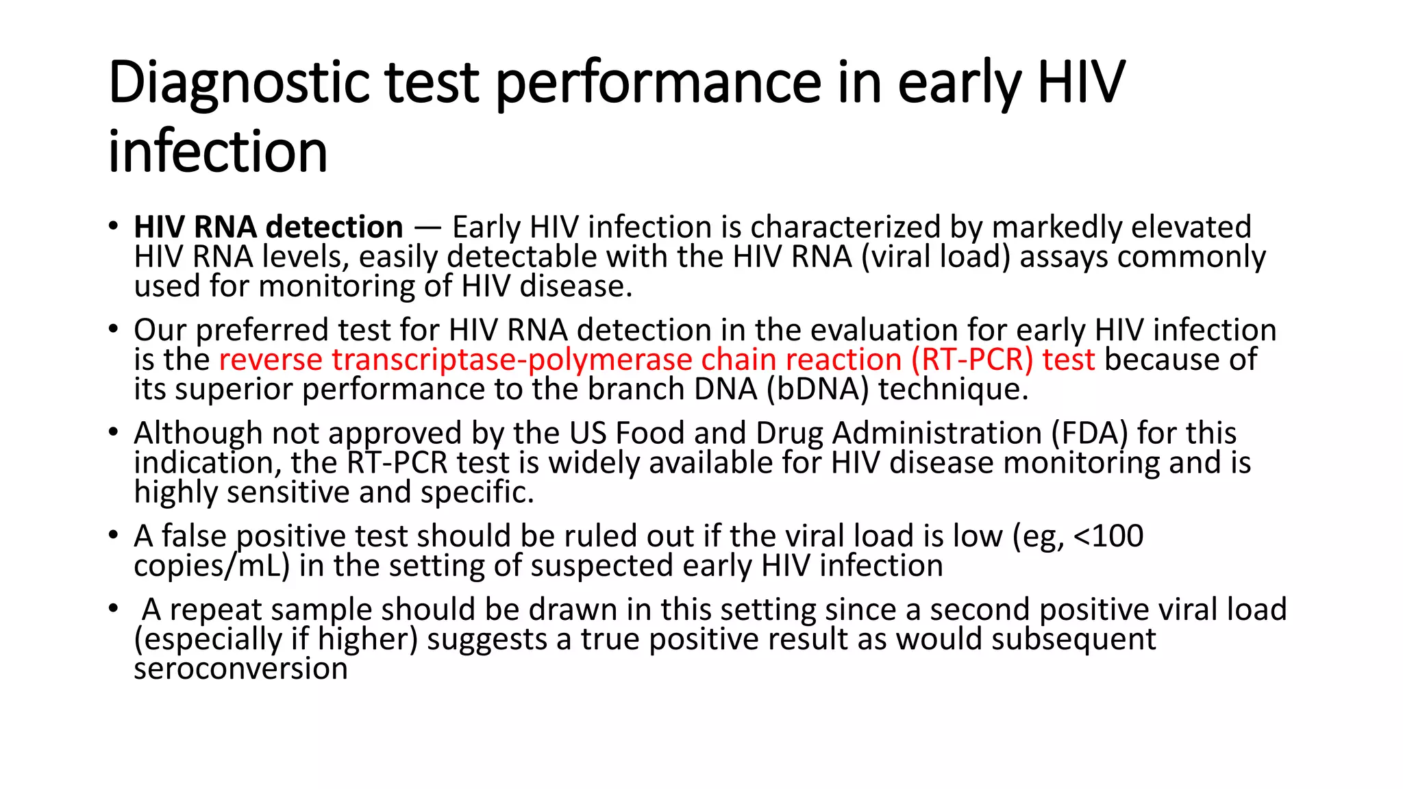 Diagnostic test performance in early HIV
infection
• HIV RNA detection — Early HIV infection is characterized by markedly elevated
HIV RNA levels, easily detectable with the HIV RNA (viral load) assays commonly
used for monitoring of HIV disease.
• Our preferred test for HIV RNA detection in the evaluation for early HIV infection
is the reverse transcriptase-polymerase chain reaction (RT-PCR) test because of
its superior performance to the branch DNA (bDNA) technique.
• Although not approved by the US Food and Drug Administration (FDA) for this
indication, the RT-PCR test is widely available for HIV disease monitoring and is
highly sensitive and specific.
• A false positive test should be ruled out if the viral load is low (eg, <100
copies/mL) in the setting of suspected early HIV infection
• A repeat sample should be drawn in this setting since a second positive viral load
(especially if higher) suggests a true positive result as would subsequent
seroconversion
 