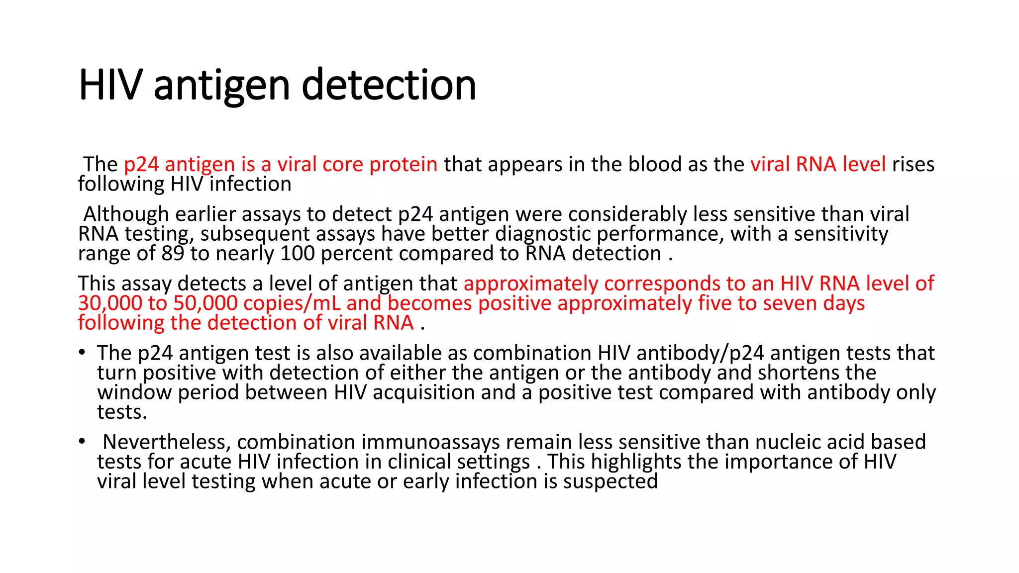 HIV antigen detection
The p24 antigen is a viral core protein that appears in the blood as the viral RNA level rises
following HIV infection
Although earlier assays to detect p24 antigen were considerably less sensitive than viral
RNA testing, subsequent assays have better diagnostic performance, with a sensitivity
range of 89 to nearly 100 percent compared to RNA detection .
This assay detects a level of antigen that approximately corresponds to an HIV RNA level of
30,000 to 50,000 copies/mL and becomes positive approximately five to seven days
following the detection of viral RNA .
• The p24 antigen test is also available as combination HIV antibody/p24 antigen tests that
turn positive with detection of either the antigen or the antibody and shortens the
window period between HIV acquisition and a positive test compared with antibody only
tests.
• Nevertheless, combination immunoassays remain less sensitive than nucleic acid based
tests for acute HIV infection in clinical settings . This highlights the importance of HIV
viral level testing when acute or early infection is suspected
 