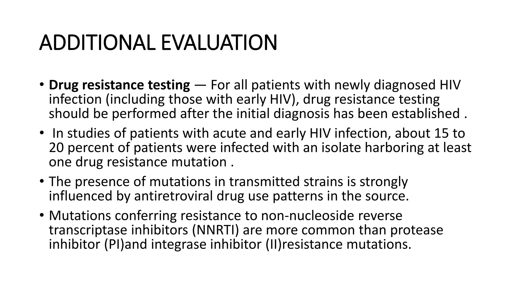 ADDITIONAL EVALUATION
• Drug resistance testing — For all patients with newly diagnosed HIV
infection (including those with early HIV), drug resistance testing
should be performed after the initial diagnosis has been established .
• In studies of patients with acute and early HIV infection, about 15 to
20 percent of patients were infected with an isolate harboring at least
one drug resistance mutation .
• The presence of mutations in transmitted strains is strongly
influenced by antiretroviral drug use patterns in the source.
• Mutations conferring resistance to non-nucleoside reverse
transcriptase inhibitors (NNRTI) are more common than protease
inhibitor (PI)and integrase inhibitor (II)resistance mutations.
 