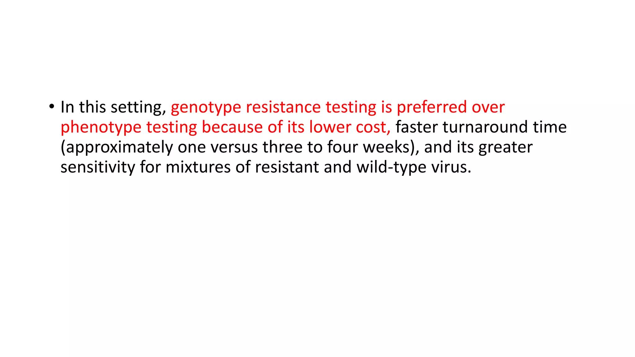 • In this setting, genotype resistance testing is preferred over
phenotype testing because of its lower cost, faster turnaround time
(approximately one versus three to four weeks), and its greater
sensitivity for mixtures of resistant and wild-type virus.
 