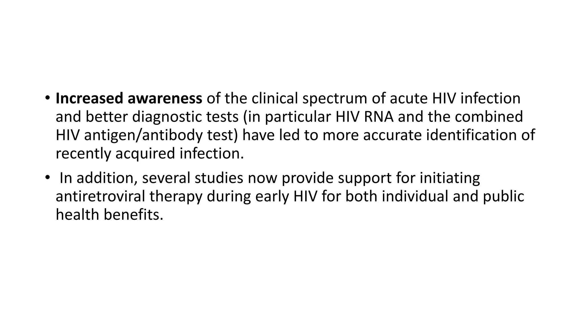 • Increased awareness of the clinical spectrum of acute HIV infection
and better diagnostic tests (in particular HIV RNA and the combined
HIV antigen/antibody test) have led to more accurate identification of
recently acquired infection.
• In addition, several studies now provide support for initiating
antiretroviral therapy during early HIV for both individual and public
health benefits.
 