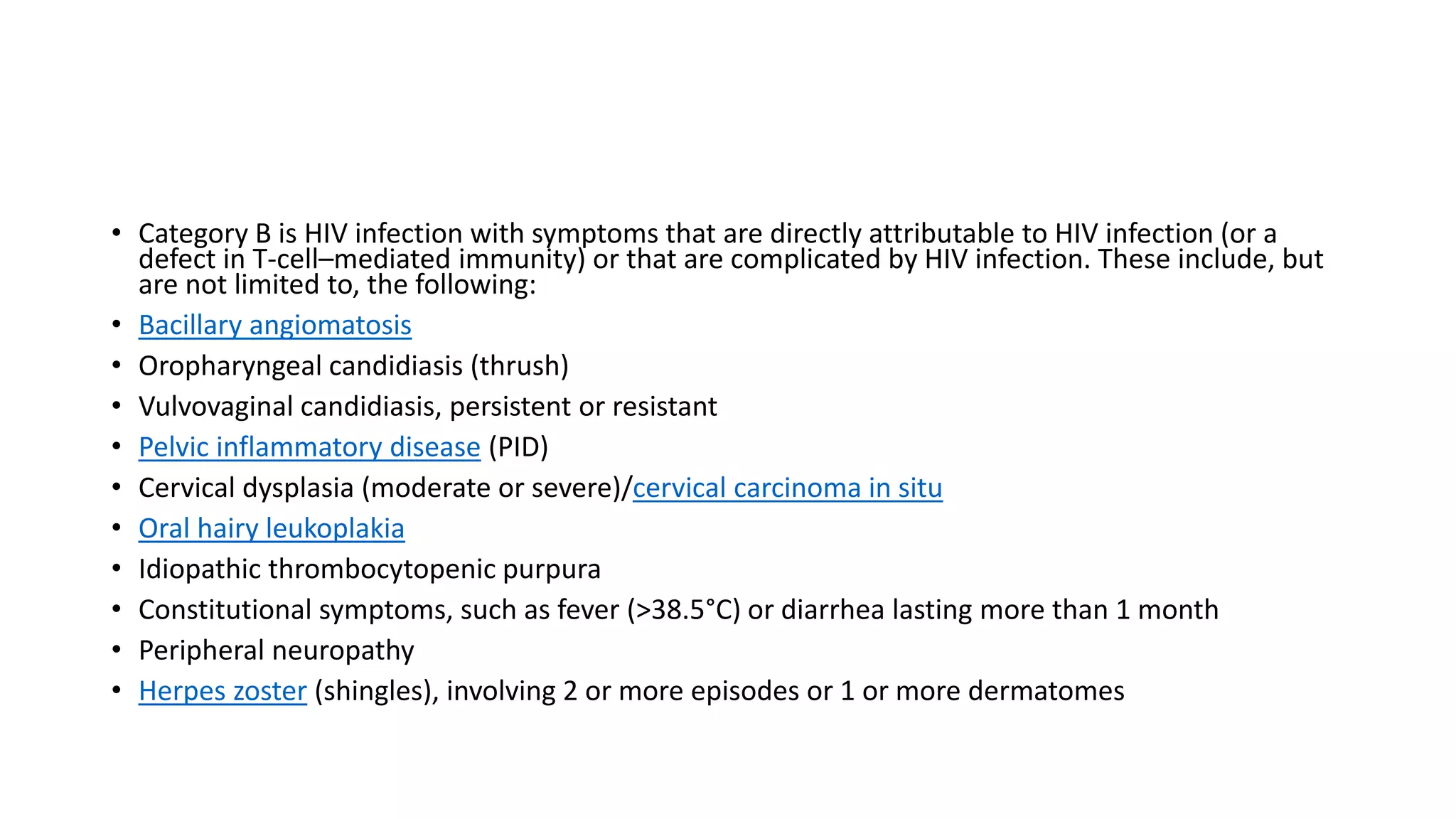 • Category B is HIV infection with symptoms that are directly attributable to HIV infection (or a
defect in T-cell–mediated immunity) or that are complicated by HIV infection. These include, but
are not limited to, the following:
• Bacillary angiomatosis
• Oropharyngeal candidiasis (thrush)
• Vulvovaginal candidiasis, persistent or resistant
• Pelvic inflammatory disease (PID)
• Cervical dysplasia (moderate or severe)/cervical carcinoma in situ
• Oral hairy leukoplakia
• Idiopathic thrombocytopenic purpura
• Constitutional symptoms, such as fever (>38.5°C) or diarrhea lasting more than 1 month
• Peripheral neuropathy
• Herpes zoster (shingles), involving 2 or more episodes or 1 or more dermatomes
 