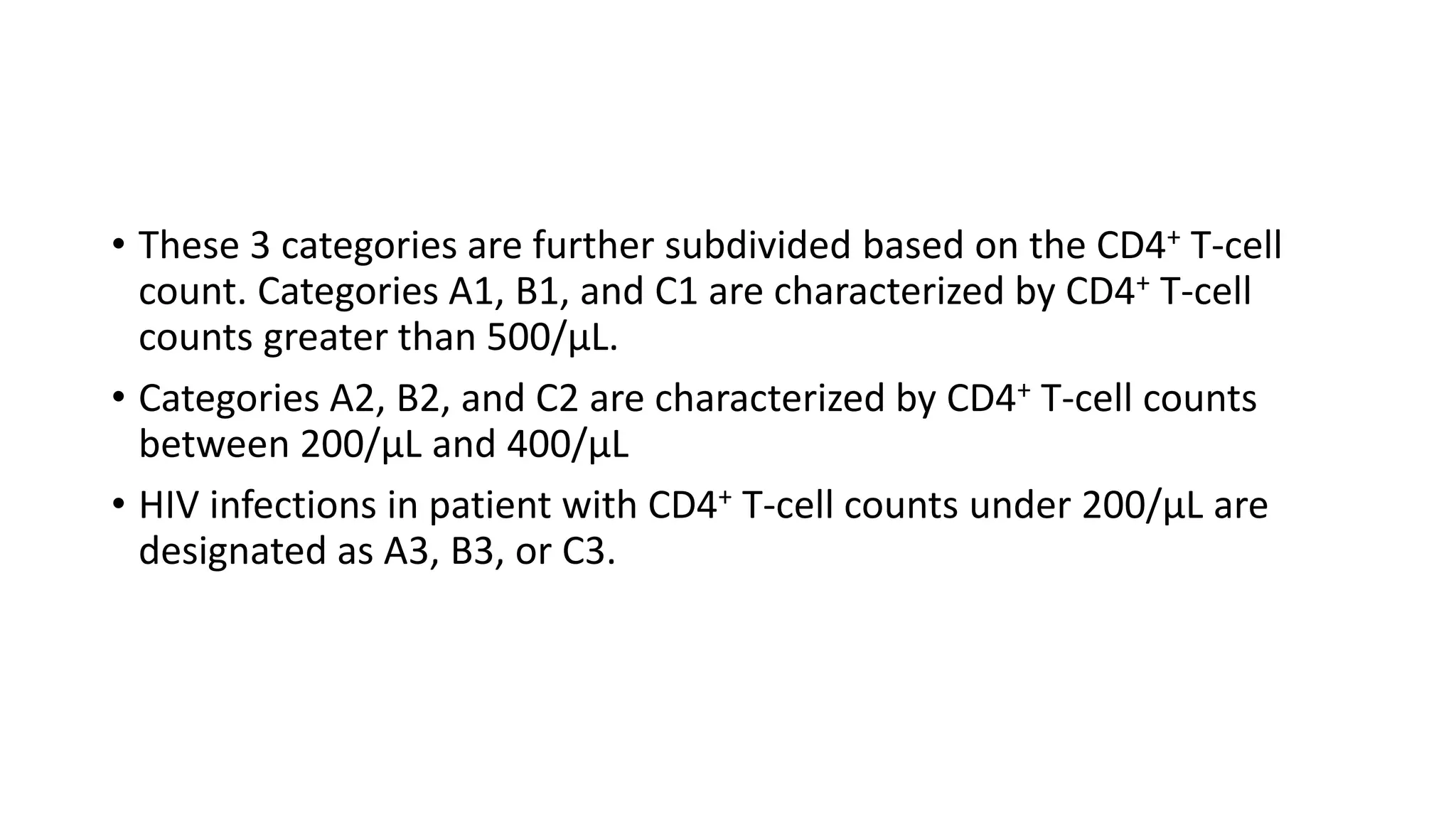 • These 3 categories are further subdivided based on the CD4+ T-cell
count. Categories A1, B1, and C1 are characterized by CD4+ T-cell
counts greater than 500/µL.
• Categories A2, B2, and C2 are characterized by CD4+ T-cell counts
between 200/µL and 400/µL
• HIV infections in patient with CD4+ T-cell counts under 200/µL are
designated as A3, B3, or C3.
 