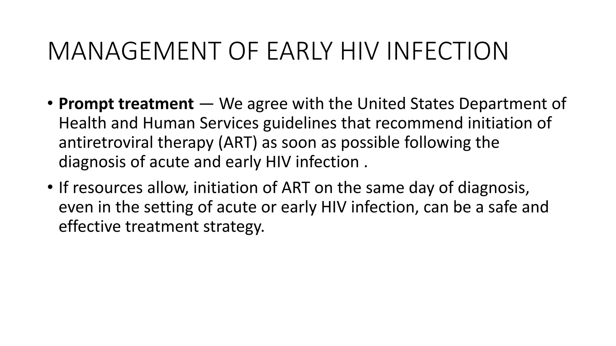 MANAGEMENT OF EARLY HIV INFECTION
• Prompt treatment — We agree with the United States Department of
Health and Human Services guidelines that recommend initiation of
antiretroviral therapy (ART) as soon as possible following the
diagnosis of acute and early HIV infection .
• If resources allow, initiation of ART on the same day of diagnosis,
even in the setting of acute or early HIV infection, can be a safe and
effective treatment strategy.
 