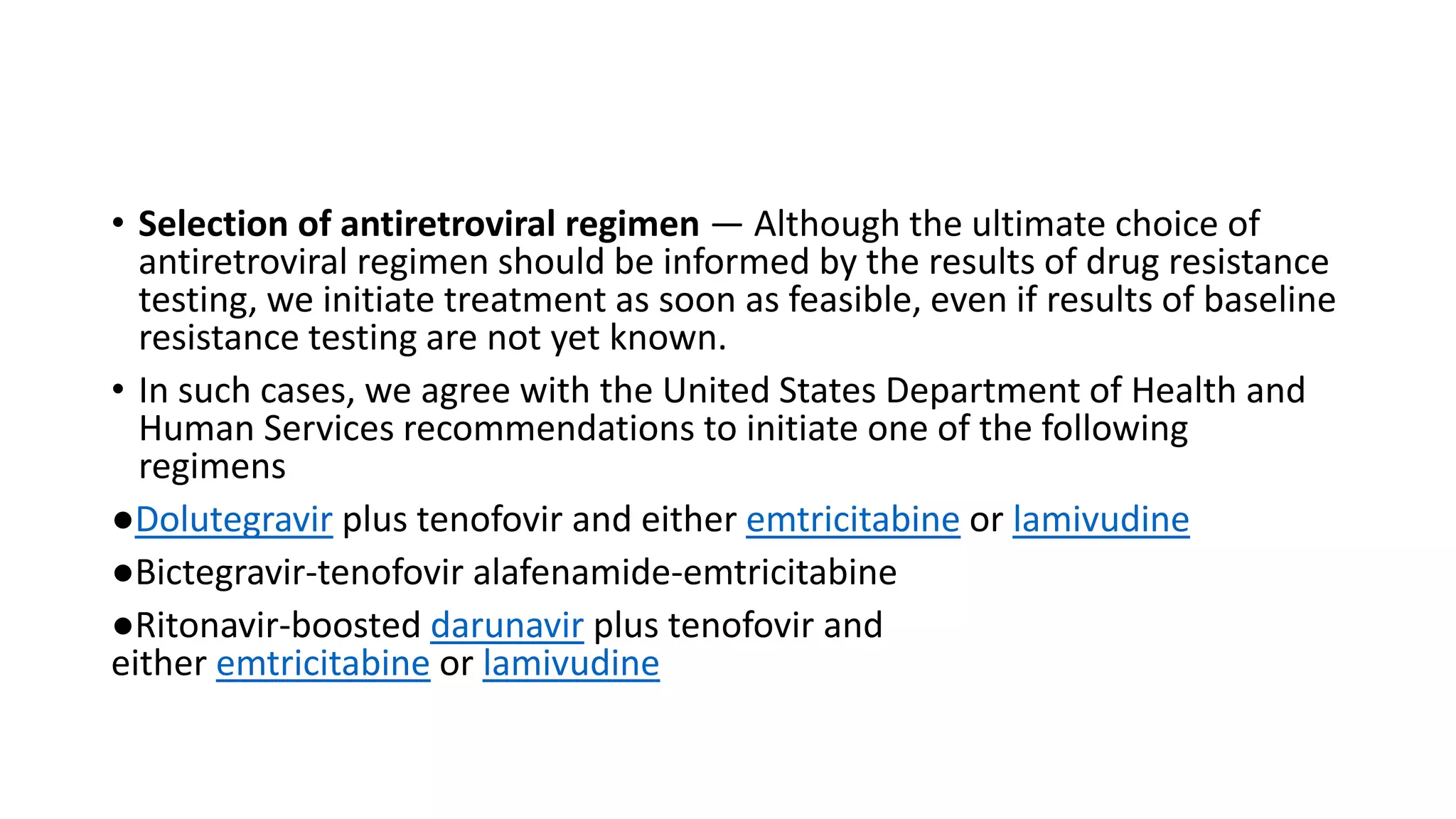 • Selection of antiretroviral regimen — Although the ultimate choice of
antiretroviral regimen should be informed by the results of drug resistance
testing, we initiate treatment as soon as feasible, even if results of baseline
resistance testing are not yet known.
• In such cases, we agree with the United States Department of Health and
Human Services recommendations to initiate one of the following
regimens
●Dolutegravir plus tenofovir and either emtricitabine or lamivudine
●Bictegravir-tenofovir alafenamide-emtricitabine
●Ritonavir-boosted darunavir plus tenofovir and
either emtricitabine or lamivudine
 