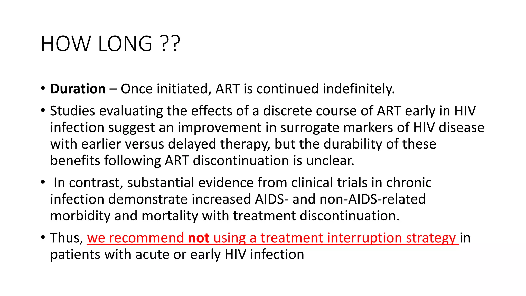 HOW LONG ??
• Duration – Once initiated, ART is continued indefinitely.
• Studies evaluating the effects of a discrete course of ART early in HIV
infection suggest an improvement in surrogate markers of HIV disease
with earlier versus delayed therapy, but the durability of these
benefits following ART discontinuation is unclear.
• In contrast, substantial evidence from clinical trials in chronic
infection demonstrate increased AIDS- and non-AIDS-related
morbidity and mortality with treatment discontinuation.
• Thus, we recommend not using a treatment interruption strategy in
patients with acute or early HIV infection
 
