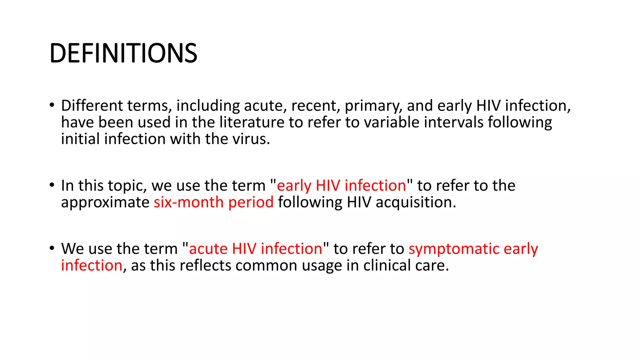 DEFINITIONS
• Different terms, including acute, recent, primary, and early HIV infection,
have been used in the literature to refer to variable intervals following
initial infection with the virus.
• In this topic, we use the term "early HIV infection" to refer to the
approximate six-month period following HIV acquisition.
• We use the term "acute HIV infection" to refer to symptomatic early
infection, as this reflects common usage in clinical care.
 