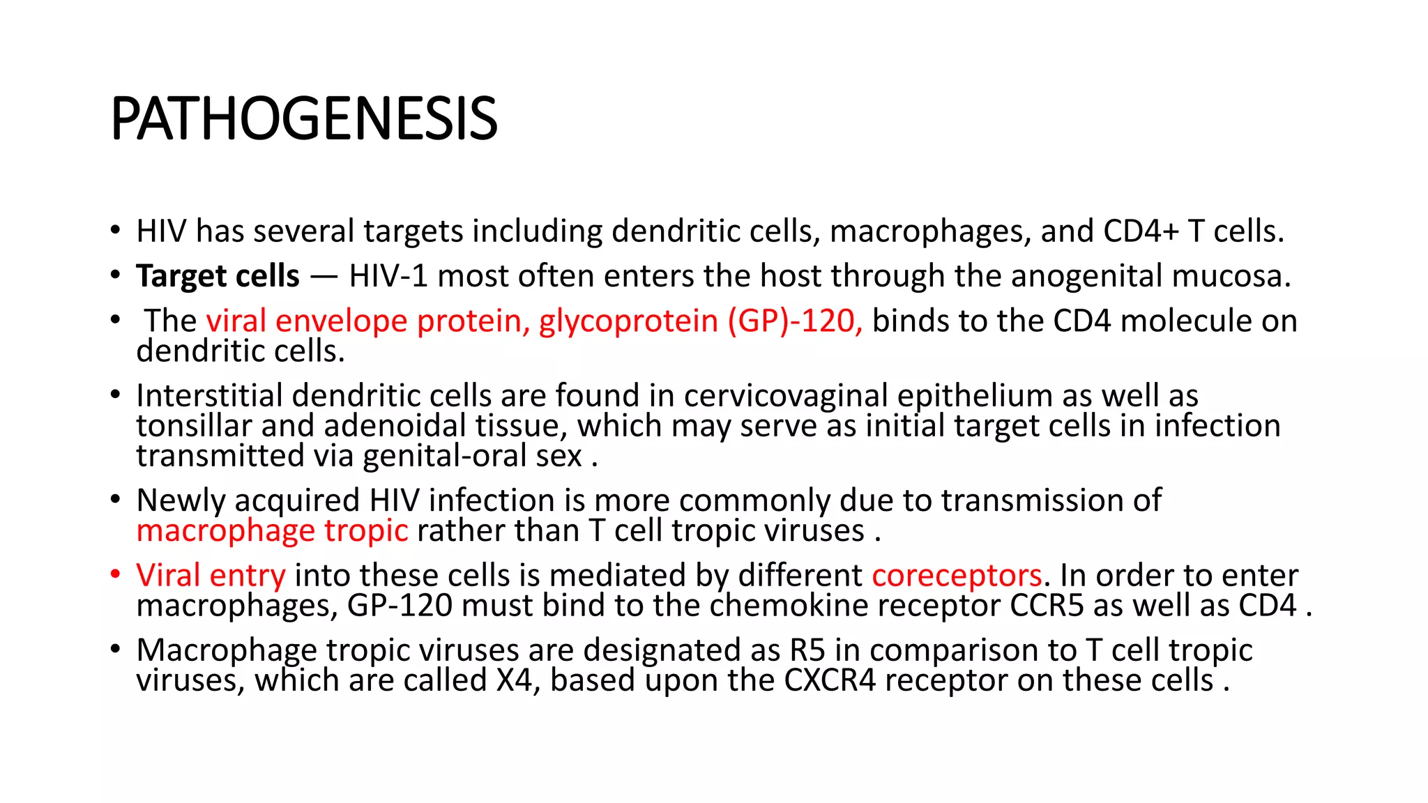 PATHOGENESIS
• HIV has several targets including dendritic cells, macrophages, and CD4+ T cells.
• Target cells — HIV-1 most often enters the host through the anogenital mucosa.
• The viral envelope protein, glycoprotein (GP)-120, binds to the CD4 molecule on
dendritic cells.
• Interstitial dendritic cells are found in cervicovaginal epithelium as well as
tonsillar and adenoidal tissue, which may serve as initial target cells in infection
transmitted via genital-oral sex .
• Newly acquired HIV infection is more commonly due to transmission of
macrophage tropic rather than T cell tropic viruses .
• Viral entry into these cells is mediated by different coreceptors. In order to enter
macrophages, GP-120 must bind to the chemokine receptor CCR5 as well as CD4 .
• Macrophage tropic viruses are designated as R5 in comparison to T cell tropic
viruses, which are called X4, based upon the CXCR4 receptor on these cells .
 