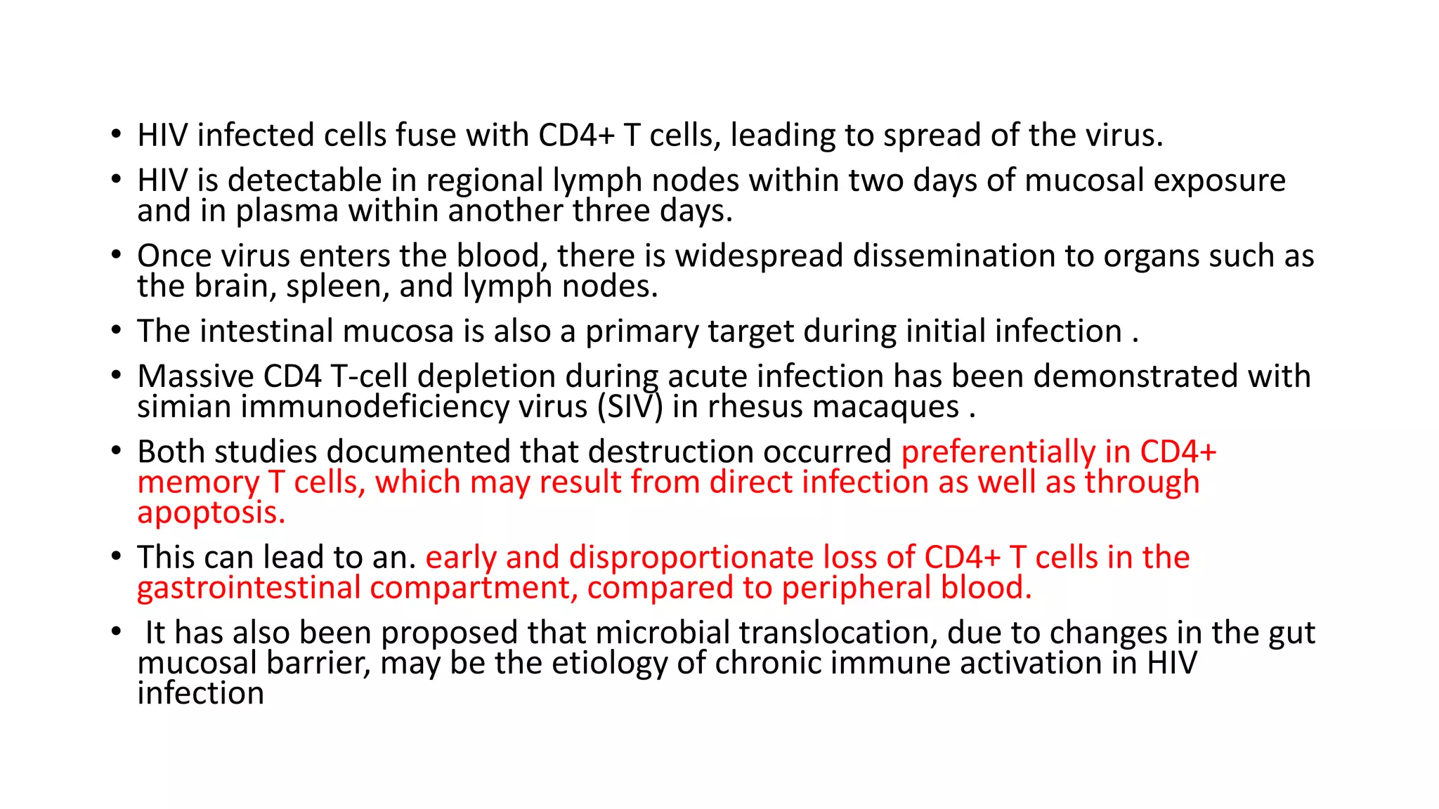 • HIV infected cells fuse with CD4+ T cells, leading to spread of the virus.
• HIV is detectable in regional lymph nodes within two days of mucosal exposure
and in plasma within another three days.
• Once virus enters the blood, there is widespread dissemination to organs such as
the brain, spleen, and lymph nodes.
• The intestinal mucosa is also a primary target during initial infection .
• Massive CD4 T-cell depletion during acute infection has been demonstrated with
simian immunodeficiency virus (SIV) in rhesus macaques .
• Both studies documented that destruction occurred preferentially in CD4+
memory T cells, which may result from direct infection as well as through
apoptosis.
• This can lead to an. early and disproportionate loss of CD4+ T cells in the
gastrointestinal compartment, compared to peripheral blood.
• It has also been proposed that microbial translocation, due to changes in the gut
mucosal barrier, may be the etiology of chronic immune activation in HIV
infection
 