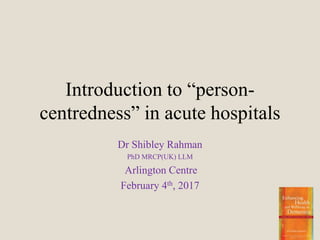 Introduction to “person-
centredness” in acute hospitals
Dr Shibley Rahman
PhD MRCP(UK) LLM
Arlington Centre
February 4th, 2017
 