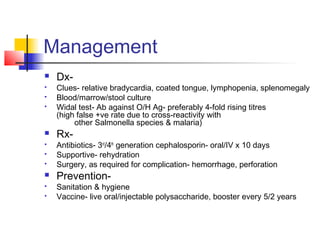 Management
 Dx-
 Clues- relative bradycardia, coated tongue, lymphopenia, splenomegaly
 Blood/marrow/stool culture
 Widal test- Ab against O/H Ag- preferably 4-fold rising titres
(high false +ve rate due to cross-reactivity with
other Salmonella species & malaria)
 Rx-
 Antibiotics- 3rd
/4th
generation cephalosporin- oral/IV x 10 days
 Supportive- rehydration
 Surgery, as required for complication- hemorrhage, perforation
 Prevention-
 Sanitation & hygiene
 Vaccine- live oral/injectable polysaccharide, booster every 5/2 years
 