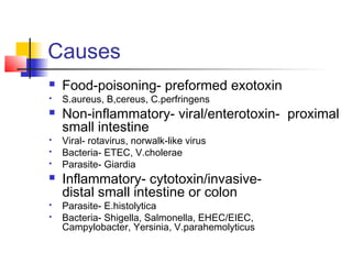 Causes
 Food-poisoning- preformed exotoxin
 S.aureus, B,cereus, C.perfringens
 Non-inflammatory- viral/enterotoxin- proximal
small intestine
 Viral- rotavirus, norwalk-like virus
 Bacteria- ETEC, V.cholerae
 Parasite- Giardia
 Inflammatory- cytotoxin/invasive-
distal small intestine or colon
 Parasite- E.histolytica
 Bacteria- Shigella, Salmonella, EHEC/EIEC,
Campylobacter, Yersinia, V.parahemolyticus
 