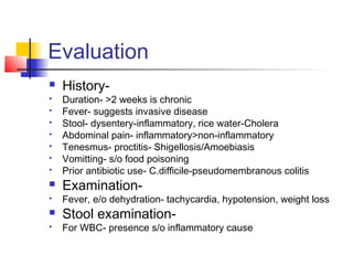 Evaluation
 History-
 Duration- >2 weeks is chronic
 Fever- suggests invasive disease
 Stool- dysentery-inflammatory, rice water-Cholera
 Abdominal pain- inflammatory>non-inflammatory
 Tenesmus- proctitis- Shigellosis/Amoebiasis
 Vomitting- s/o food poisoning
 Prior antibiotic use- C.difficile-pseudomembranous colitis
 Examination-
 Fever, e/o dehydration- tachycardia, hypotension, weight loss
 Stool examination-
 For WBC- presence s/o inflammatory cause
 